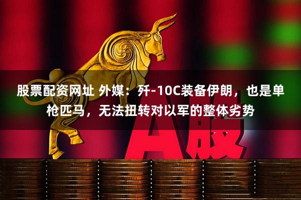 股票配资网址 外媒：歼-10C装备伊朗，也是单枪匹马，无法扭转对以军的整体劣势