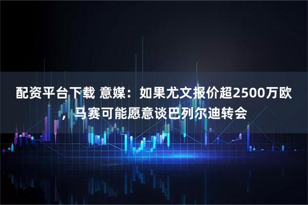 配资平台下载 意媒：如果尤文报价超2500万欧，马赛可能愿意谈巴列尔迪转会