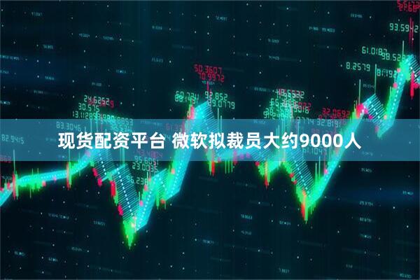现货配资平台 微软拟裁员大约9000人