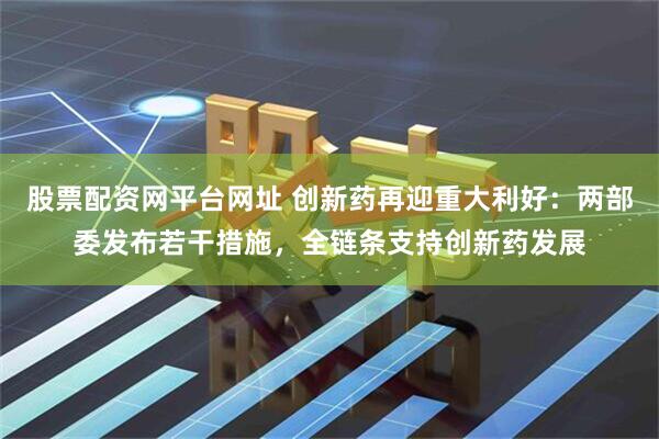股票配资网平台网址 创新药再迎重大利好：两部委发布若干措施，全链条支持创新药发展