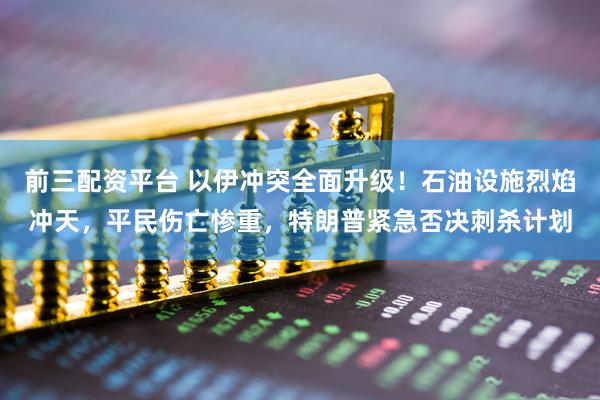 前三配资平台 以伊冲突全面升级！石油设施烈焰冲天，平民伤亡惨重，特朗普紧急否决刺杀计划