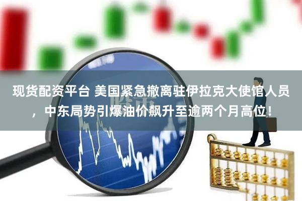 现货配资平台 美国紧急撤离驻伊拉克大使馆人员，中东局势引爆油价飙升至逾两个月高位！
