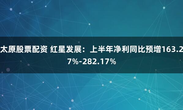 太原股票配资 红星发展：上半年净利同比预增163.27%-282.17%