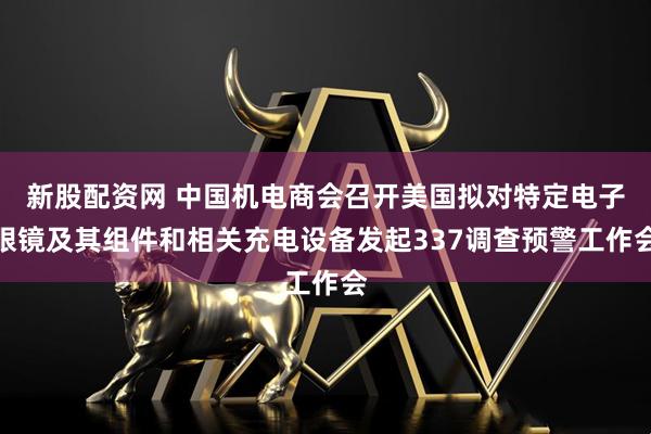 新股配资网 中国机电商会召开美国拟对特定电子眼镜及其组件和相关充电设备发起337调查预警工作会