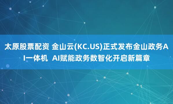 太原股票配资 金山云(KC.US)正式发布金山政务AI一体机  AI赋能政务数智化开启新篇章