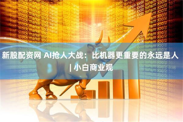 新股配资网 AI抢人大战：比机器更重要的永远是人 | 小白商业观