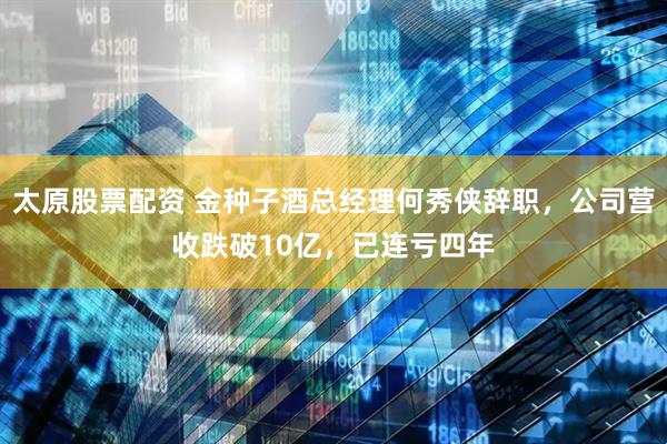 太原股票配资 金种子酒总经理何秀侠辞职，公司营收跌破10亿，已连亏四年