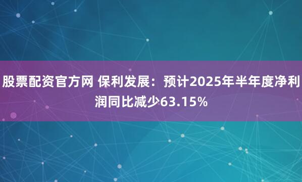 股票配资官方网 保利发展：预计2025年半年度净利润同比减少63.15%