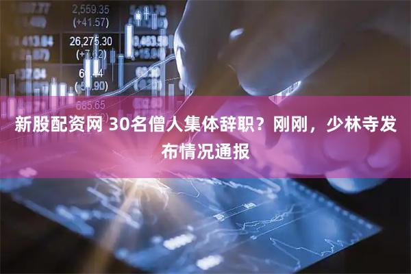 新股配资网 30名僧人集体辞职？刚刚，少林寺发布情况通报