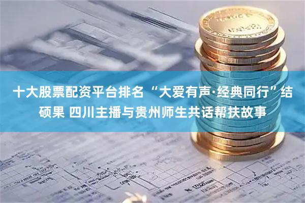十大股票配资平台排名 “大爱有声·经典同行”结硕果 四川主播与贵州师生共话帮扶故事