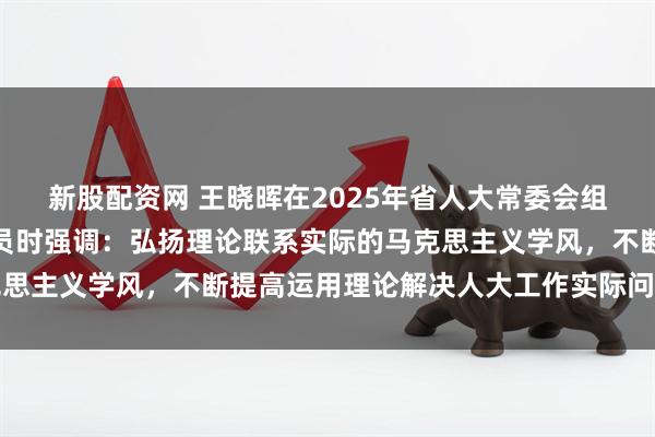 新股配资网 王晓晖在2025年省人大常委会组成人员学习会作开班动员时强调：弘扬理论联系实际的马克思主义学风，不断提高运用理论解决人大工作实际问题的能力