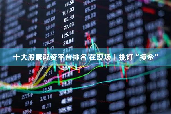 十大股票配资平台排名 在现场丨挑灯“摸金”