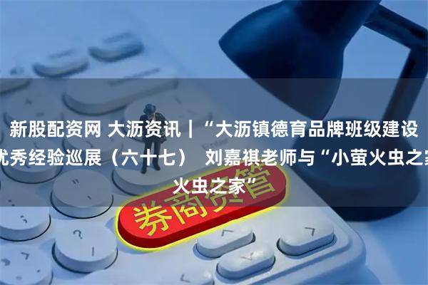 新股配资网 大沥资讯｜“大沥镇德育品牌班级建设”优秀经验巡展（六十七）  刘嘉祺老师与“小萤火虫之家”