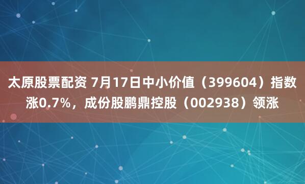 太原股票配资 7月17日中小价值（399604）指数涨0.7%，成份股鹏鼎控股（002938）领涨
