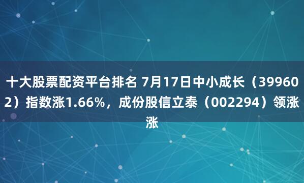 十大股票配资平台排名 7月17日中小成长（399602）指数涨1.66%，成份股信立泰（002294）领涨