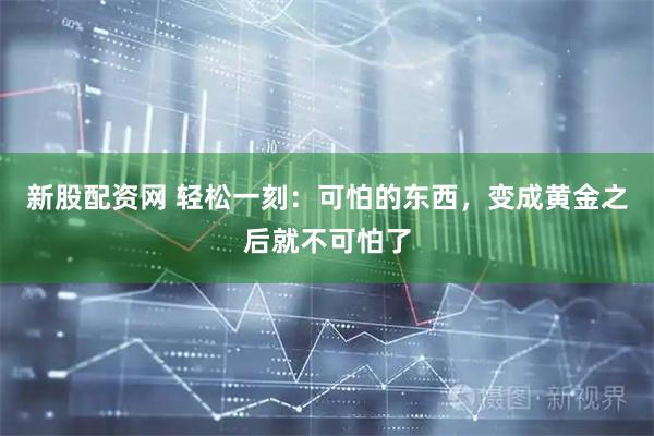 新股配资网 轻松一刻：可怕的东西，变成黄金之后就不可怕了