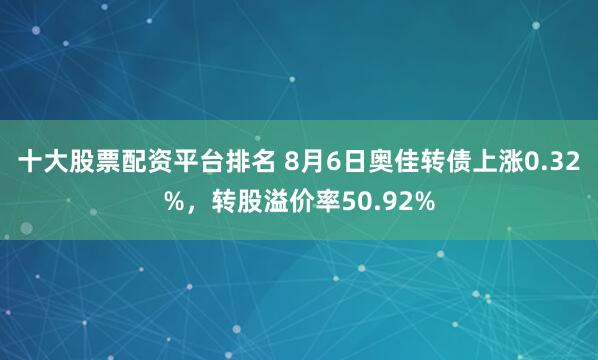 十大股票配资平台排名 8月6日奥佳转债上涨0.32%，转股溢价率50.92%