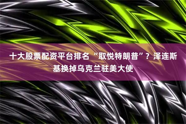 十大股票配资平台排名 “取悦特朗普”？泽连斯基换掉乌克兰驻美大使