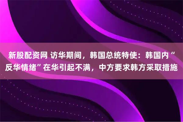 新股配资网 访华期间，韩国总统特使：韩国内“反华情绪”在华引起不满，中方要求韩方采取措施