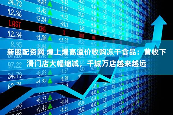 新股配资网 煌上煌高溢价收购冻干食品：营收下滑门店大幅缩减，千城万店越来越远