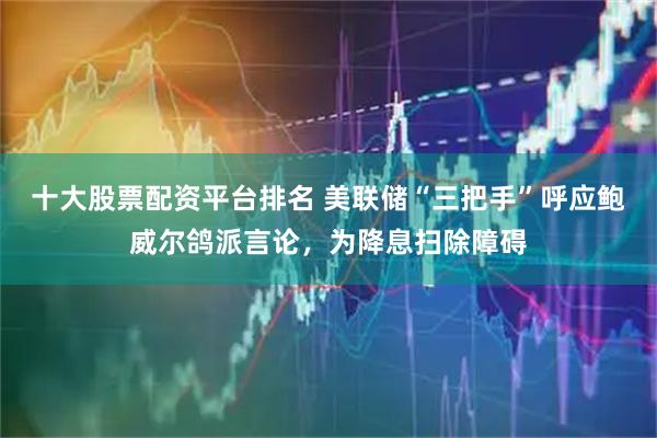 十大股票配资平台排名 美联储“三把手”呼应鲍威尔鸽派言论，为降息扫除障碍