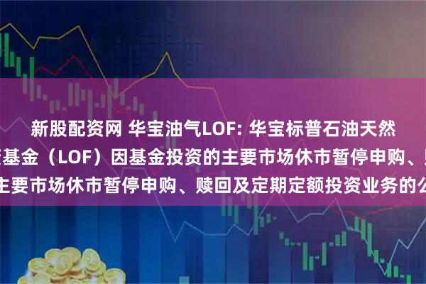 新股配资网 华宝油气LOF: 华宝标普石油天然气上游股票指数证券投资基金（LOF）因基金投资的主要市场休市暂停申购、赎回及定期定额投资业务的公告