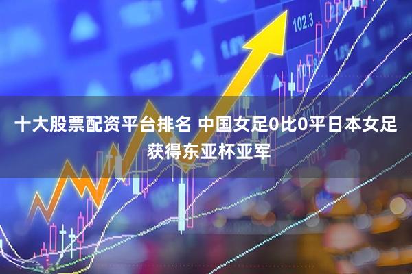 十大股票配资平台排名 中国女足0比0平日本女足 获得东亚杯亚军