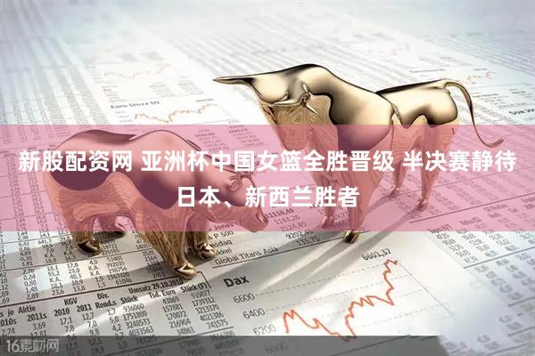 新股配资网 亚洲杯中国女篮全胜晋级 半决赛静待日本、新西兰胜者