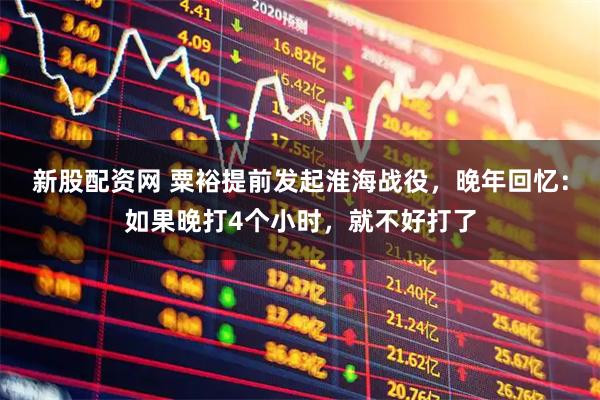 新股配资网 粟裕提前发起淮海战役，晚年回忆：如果晚打4个小时，就不好打了