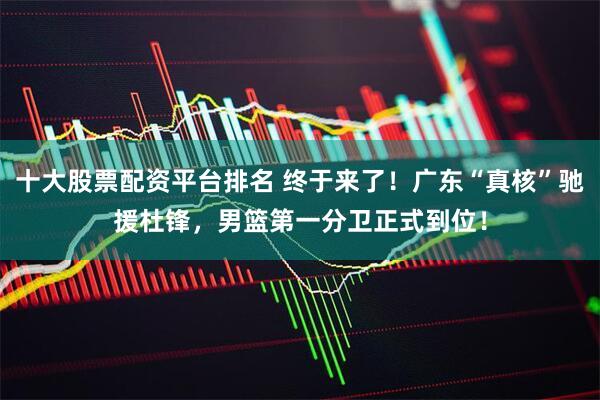 十大股票配资平台排名 终于来了！广东“真核”驰援杜锋，男篮第一分卫正式到位！