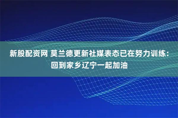 新股配资网 莫兰德更新社媒表态已在努力训练：回到家乡辽宁一起加油