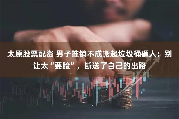 太原股票配资 男子推销不成搬起垃圾桶砸人：别让太“要脸”，断送了自己的出路