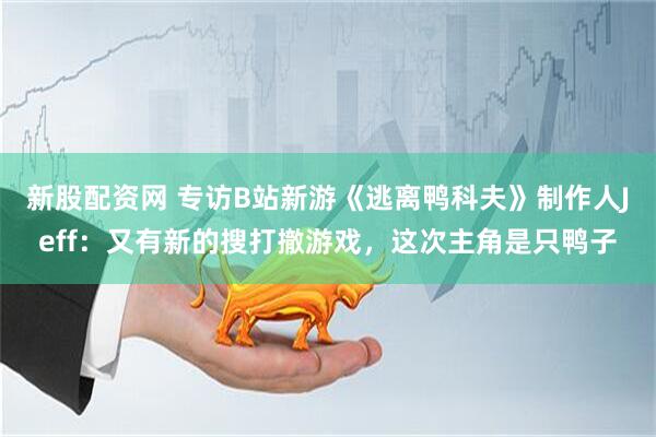 新股配资网 专访B站新游《逃离鸭科夫》制作人Jeff：又有新的搜打撤游戏，这次主角是只鸭子
