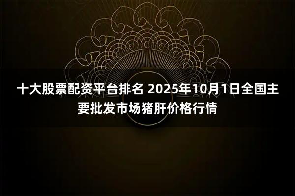十大股票配资平台排名 2025年10月1日全国主要批发市场猪肝价格行情