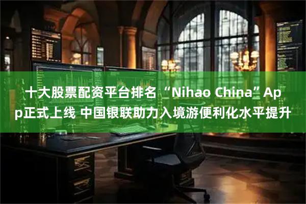十大股票配资平台排名 “Nihao China”App正式上线 中国银联助力入境游便利化水平提升