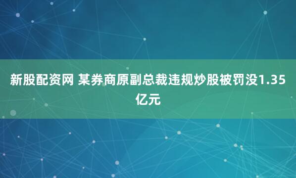 新股配资网 某券商原副总裁违规炒股被罚没1.35亿元