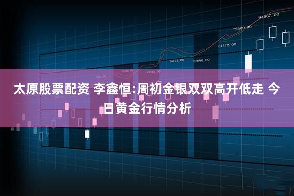 太原股票配资 李鑫恒:周初金银双双高开低走 今日黄金行情分析