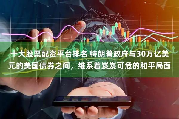 十大股票配资平台排名 特朗普政府与30万亿美元的美国债券之间，维系着岌岌可危的和平局面