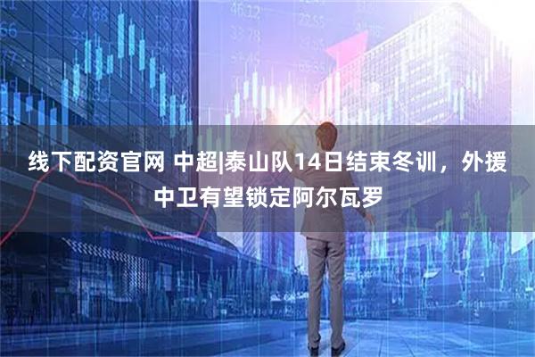 线下配资官网 中超|泰山队14日结束冬训，外援中卫有望锁定阿尔瓦罗