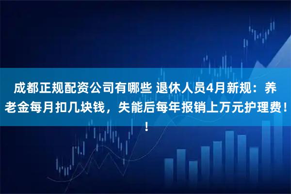 成都正规配资公司有哪些 退休人员4月新规：养老金每月扣几块钱，失能后每年报销上万元护理费！