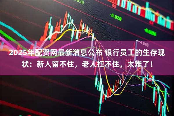 2025年配资网最新消息公布 银行员工的生存现状：新人留不住，老人扛不住，太难了！