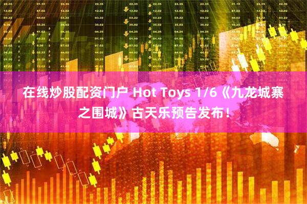 在线炒股配资门户 Hot Toys 1/6《九龙城寨之围城》古天乐预告发布！