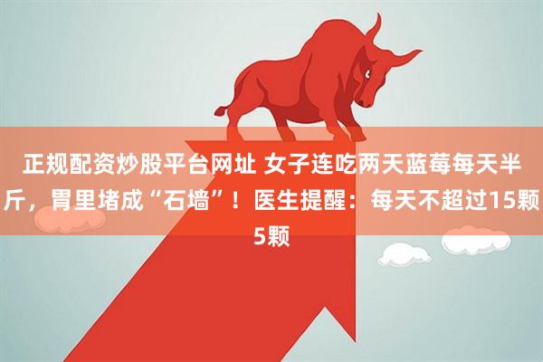 正规配资炒股平台网址 女子连吃两天蓝莓每天半斤，胃里堵成“石墙”！医生提醒：每天不超过15颗