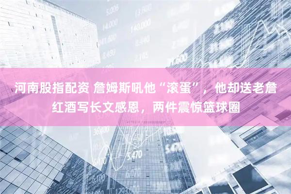 河南股指配资 詹姆斯吼他“滚蛋”，他却送老詹红酒写长文感恩，两件震惊篮球圈