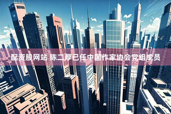 配资股网站 陈二厚已任中国作家协会党组成员
