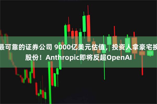 最可靠的证券公司 9000亿美元估值，投资人拿豪宅换股份！Anthropic即将反超OpenAI