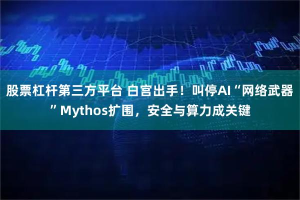股票杠杆第三方平台 白宫出手！叫停AI“网络武器”Mythos扩围，安全与算力成关键