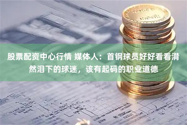 股票配资中心行情 媒体人：首钢球员好好看看潸然泪下的球迷，该有起码的职业道德
