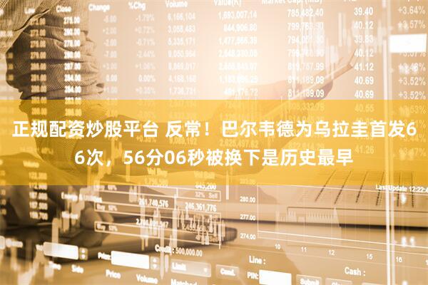 正规配资炒股平台 反常！巴尔韦德为乌拉圭首发66次，56分06秒被换下是历史最早