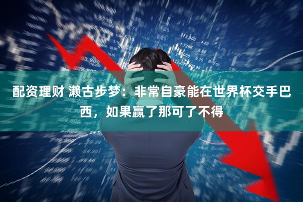 配资理财 濑古步梦：非常自豪能在世界杯交手巴西，如果赢了那可了不得